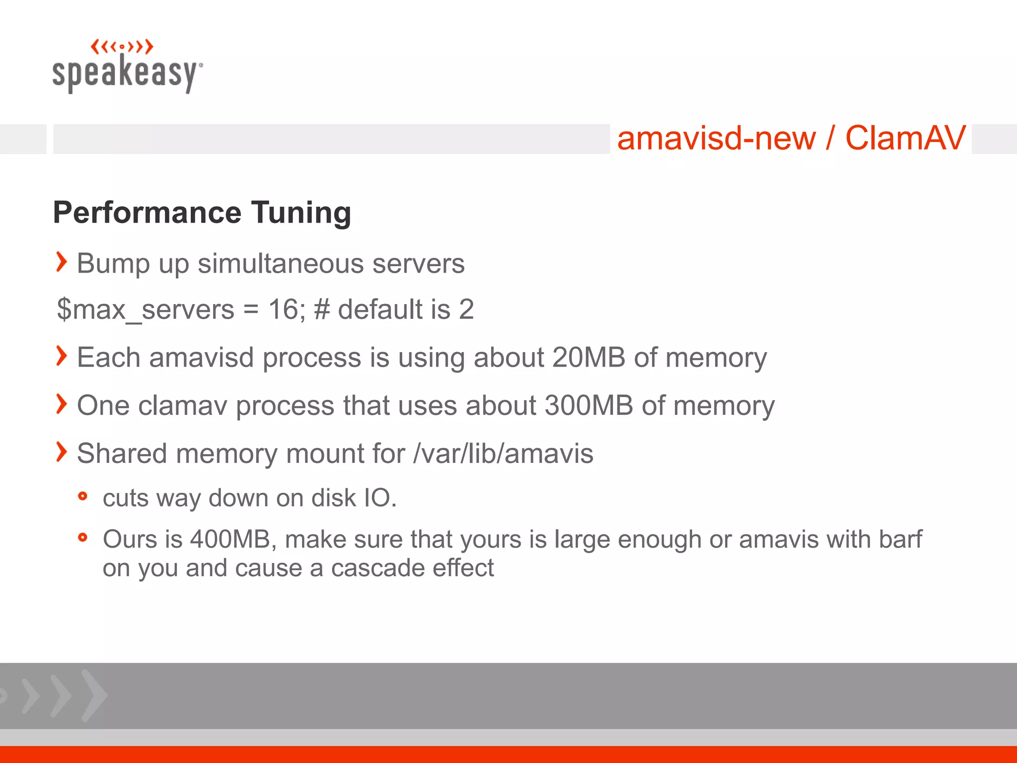 amavisd-new / ClamAV

Performance Tuning
 Bump up simultaneous servers
$max_servers = 16; # default is 2
 Each amavisd process is using about 20MB of memory
 One clamav process that uses about 300MB of memory
 Shared memory mount for /var/lib/amavis
   cuts way down on disk IO.
   Ours is 400MB, make sure that yours is large enough or amavis with barf
   on you and cause a cascade effect
 