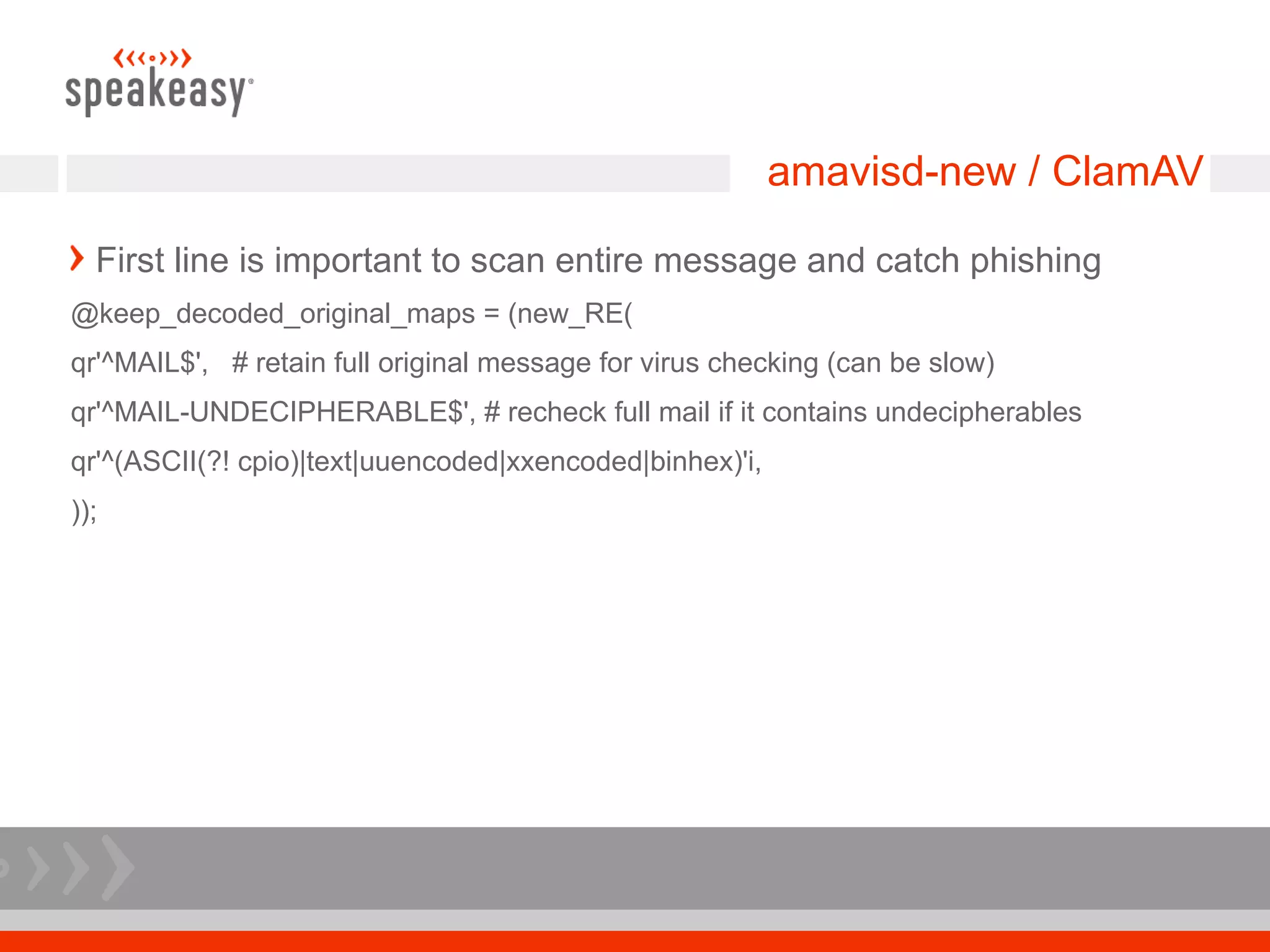 amavisd-new / ClamAV

  First line is important to scan entire message and catch phishing
@keep_decoded_original_maps = (new_RE(
qr'^MAIL$', # retain full original message for virus checking (can be slow)
qr'^MAIL-UNDECIPHERABLE$', # recheck full mail if it contains undecipherables
qr'^(ASCII(?! cpio)|text|uuencoded|xxencoded|binhex)'i,
));
 
