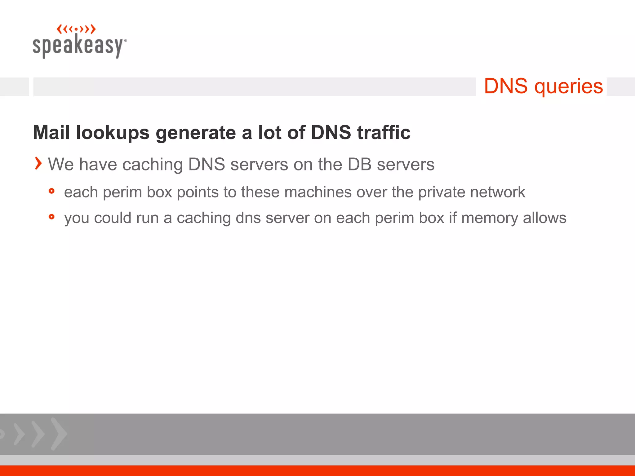 DNS queries

Mail lookups generate a lot of DNS traffic
 We have caching DNS servers on the DB servers
   each perim box points to these machines over the private network
   you could run a caching dns server on each perim box if memory allows
 