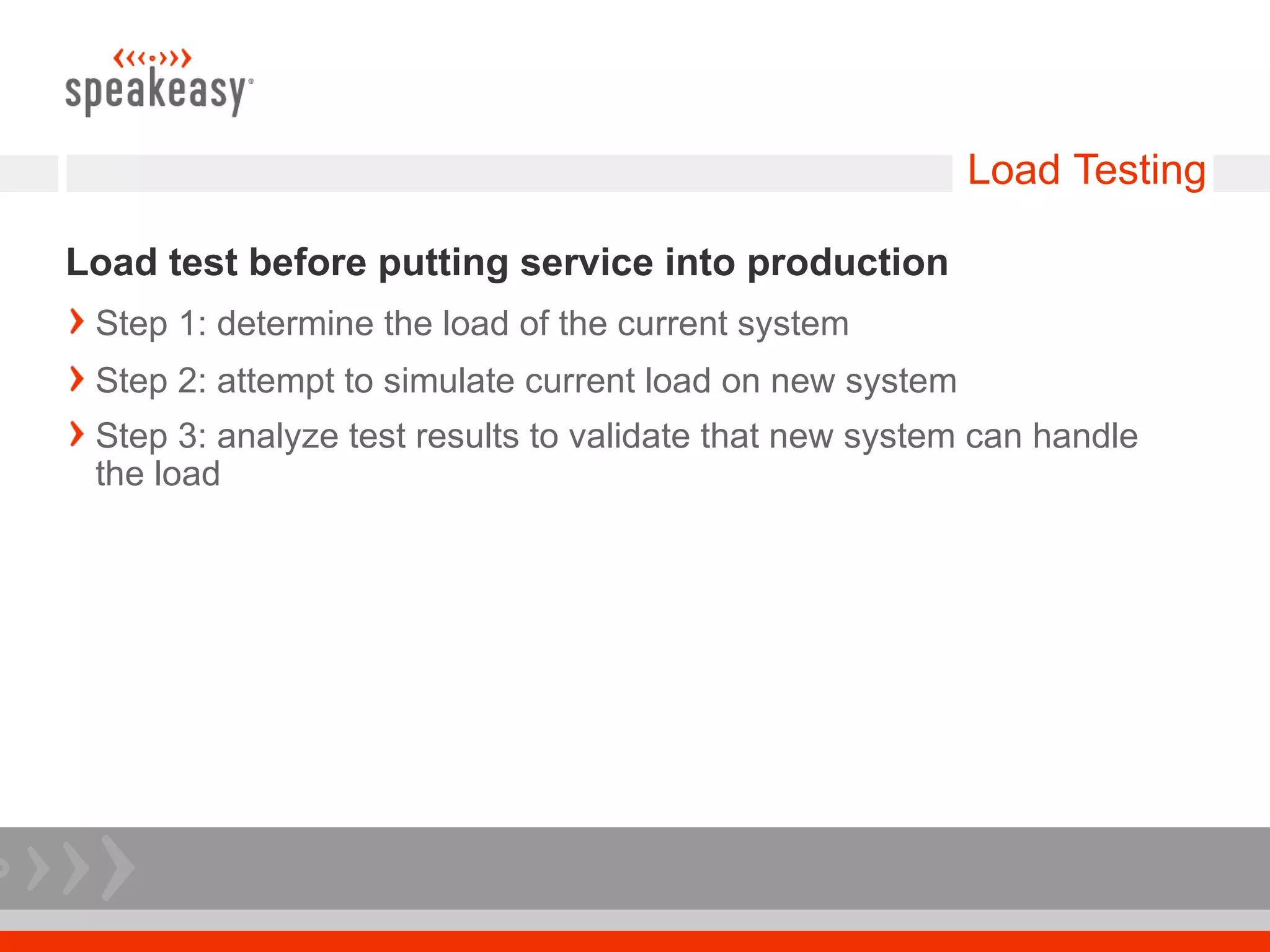Load Testing

Load test before putting service into production
 Step 1: determine the load of the current system
 Step 2: attempt to simulate current load on new system
 Step 3: analyze test results to validate that new system can handle
 the load
 