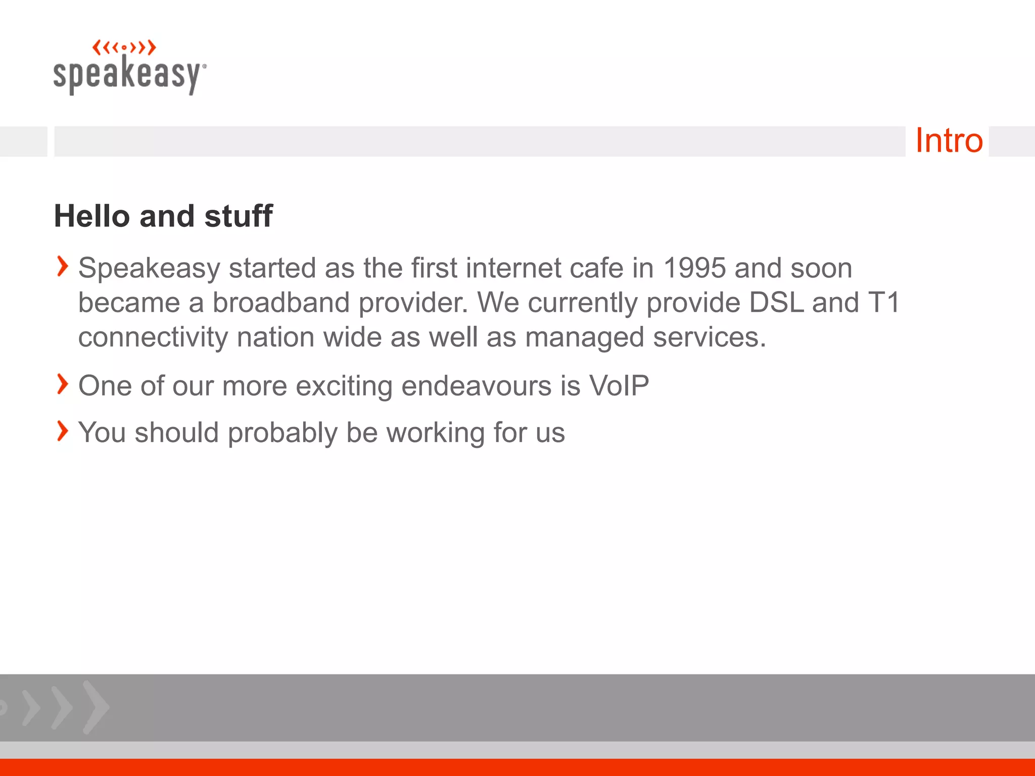 Intro

Hello and stuff
 Speakeasy started as the first internet cafe in 1995 and soon
 became a broadband provider. We currently provide DSL and T1
 connectivity nation wide as well as managed services.
 One of our more exciting endeavours is VoIP
 You should probably be working for us
 