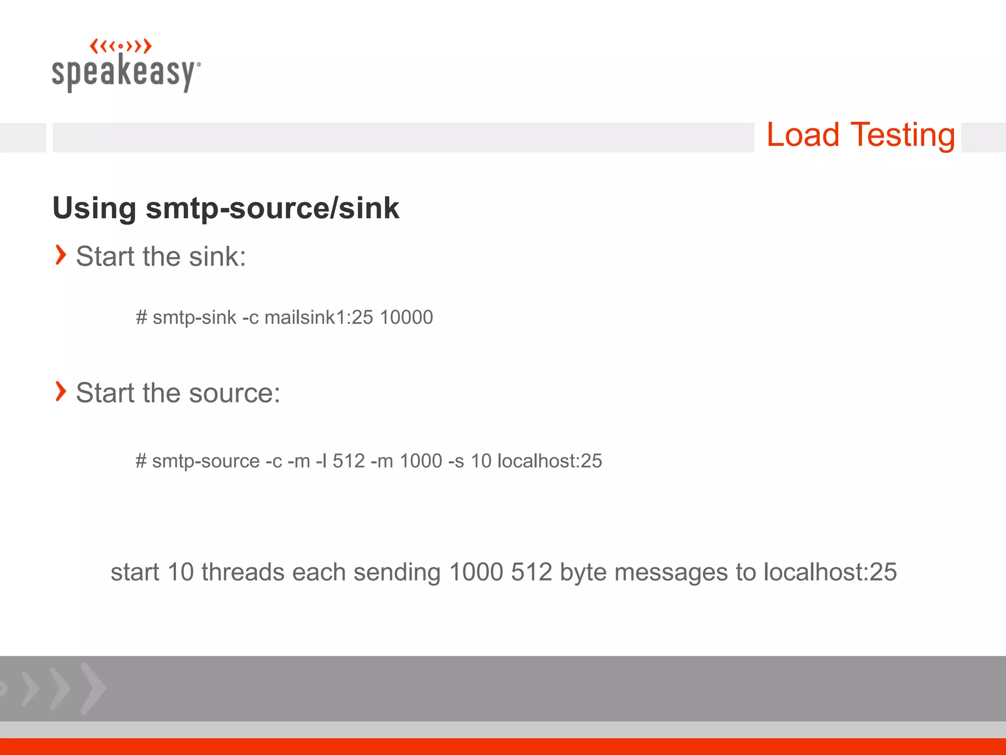Load Testing

Using smtp-source/sink
 Start the sink:

      # smtp-sink -c mailsink1:25 10000



 Start the source:

      # smtp-source -c -m -l 512 -m 1000 -s 10 localhost:25




    start 10 threads each sending 1000 512 byte messages to localhost:25
 
