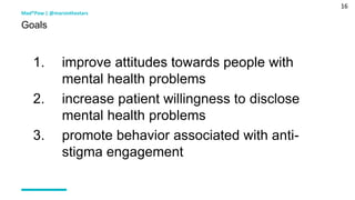 16
1. improve attitudes towards people with
mental health problems
2. increase patient willingness to disclose
mental health problems
3. promote behavior associated with anti-
stigma engagement
Mad*Pow | @marsinthestars
Goals
 