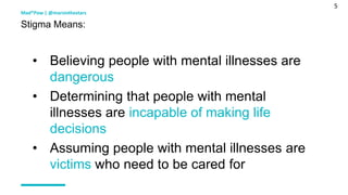5
• Believing people with mental illnesses are
dangerous
• Determining that people with mental
illnesses are incapable of making life
decisions
• Assuming people with mental illnesses are
victims who need to be cared for
Mad*Pow | @marsinthestars
Stigma Means:
 