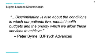 6
“…Discrimination is also about the conditions
in which our patients live, mental health
budgets and the priority which we allow these
services to achieve.”
– Peter Byrne, BJPsych Advances
Mad*Pow | @marsinthestars
Stigma Leads to Discrimination
 