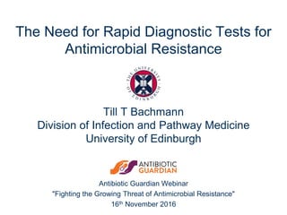 Antibiotic Guardian Webinar
"Fighting the Growing Threat of Antimicrobial Resistance"
16th November 2016
The Need for Rapid Diagnostic Tests for
Antimicrobial Resistance
Till T Bachmann
Division of Infection and Pathway Medicine
University of Edinburgh
 
