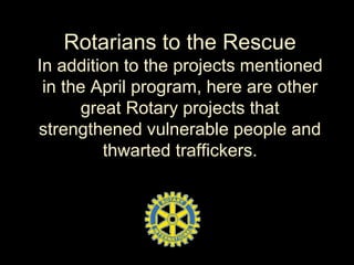 Rotarians to the Rescue
In addition to the projects mentioned
in the April program, here are other
great Rotary projects that
strengthened vulnerable people and
thwarted traffickers.
 