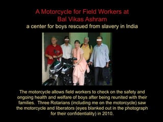 A Motorcycle for Field Workers at
Bal Vikas Ashram
a center for boys rescued from slavery in India
The motorcycle allows field workers to check on the safety and
ongoing health and welfare of boys after being reunited with their
families. Three Rotarians (including me on the motorcycle) saw
the motorcycle and liberators (eyes blanked out in the photograph
for their confidentiality) in 2010.
 