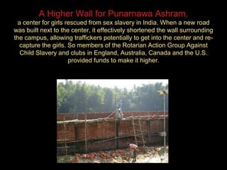 A Higher Wall for Punarnawa Ashram,
a center for girls rescued from sex slavery in India. When a new road
was built next to the center, it effectively shortened the wall surrounding
the campus, allowing traffickers potentially to get into the center and re-
capture the girls. So members of the Rotarian Action Group Against
Child Slavery and clubs in England, Australia, Canada and the U.S.
provided funds to make it higher.
 
