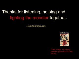 Thanks for listening, helping and
fighting the monster together.
echmetzker@aol.com
Cover image: Girl crying,
painted by survivors of child
slavery
 