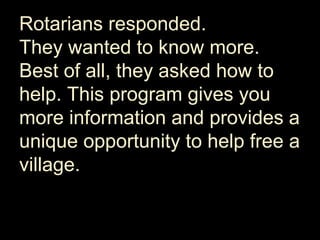 Rotarians responded.
They wanted to know more.
Best of all, they asked how to
help. This program gives you
more information and provides a
unique opportunity to help free a
village.
 