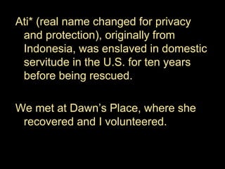 Ati* (real name changed for privacy
and protection), originally from
Indonesia, was enslaved in domestic
servitude in the U.S. for ten years
before being rescued.
We met at Dawn’s Place, where she
recovered and I volunteered.
 