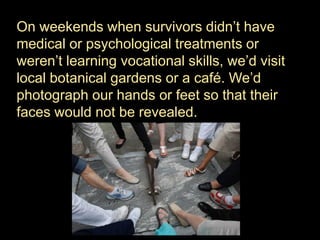 On weekends when survivors didn’t have
medical or psychological treatments or
weren’t learning vocational skills, we’d visit
local botanical gardens or a café. We’d
photograph our hands or feet so that their
faces would not be revealed.
 
