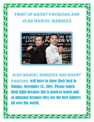 Fight of Manny Pacquiao and
       Juan Manuel Marquez




Juan Manuel Marquez and manny
paquiao will have to show their best in
Sunday, November 13, 2011. Please watch
their fight because this is good to watch and
so amazing because they are the best fighters
all over the world.
 