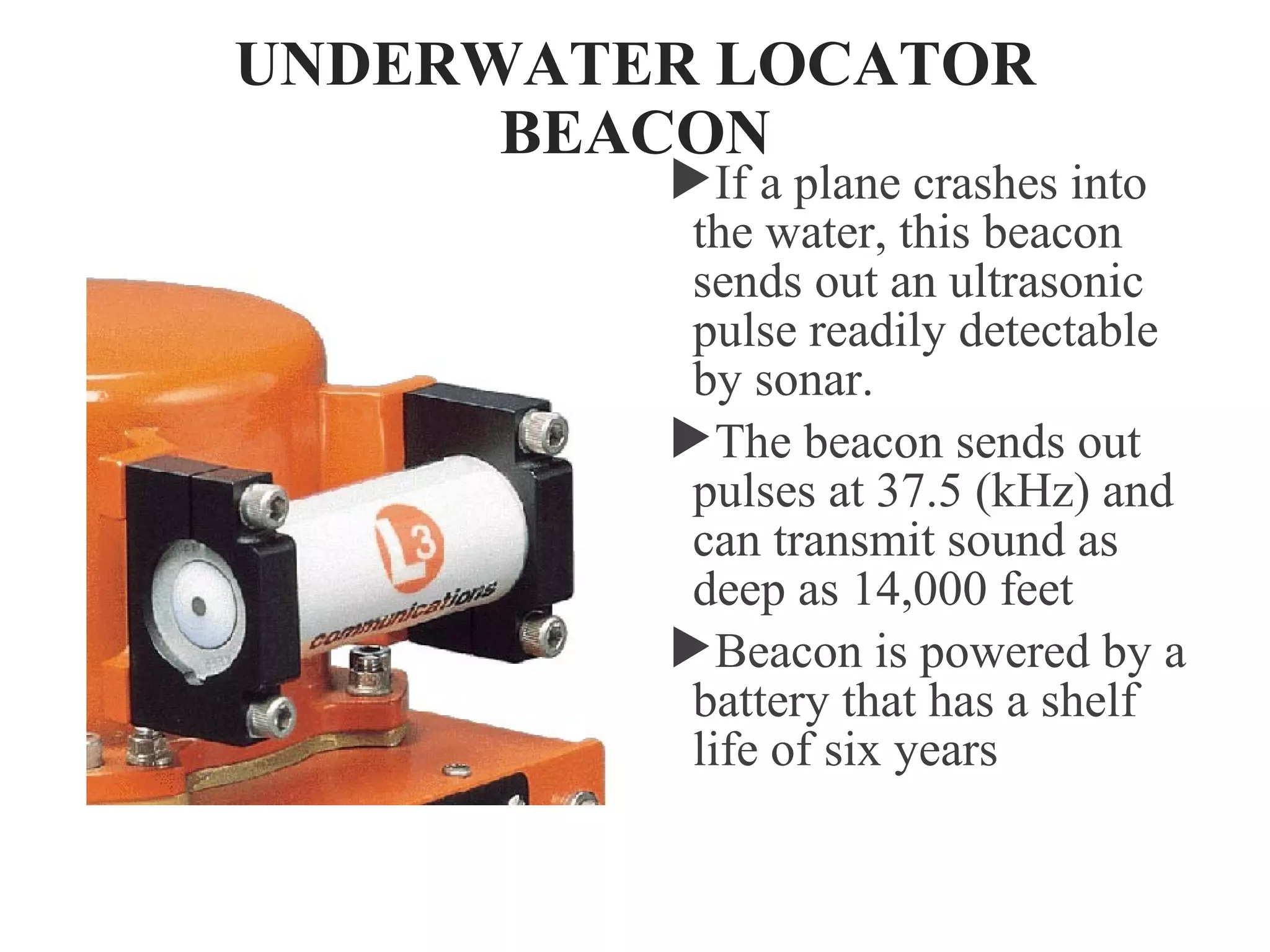 UNDERWATER LOCATOR
BEACON
If a plane crashes into
the water, this beacon
sends out an ultrasonic
pulse readily detectable
by sonar.
The beacon sends out
pulses at 37.5 (kHz) and
can transmit sound as
deep as 14,000 feet
Beacon is powered by a
battery that has a shelf
life of six years
 