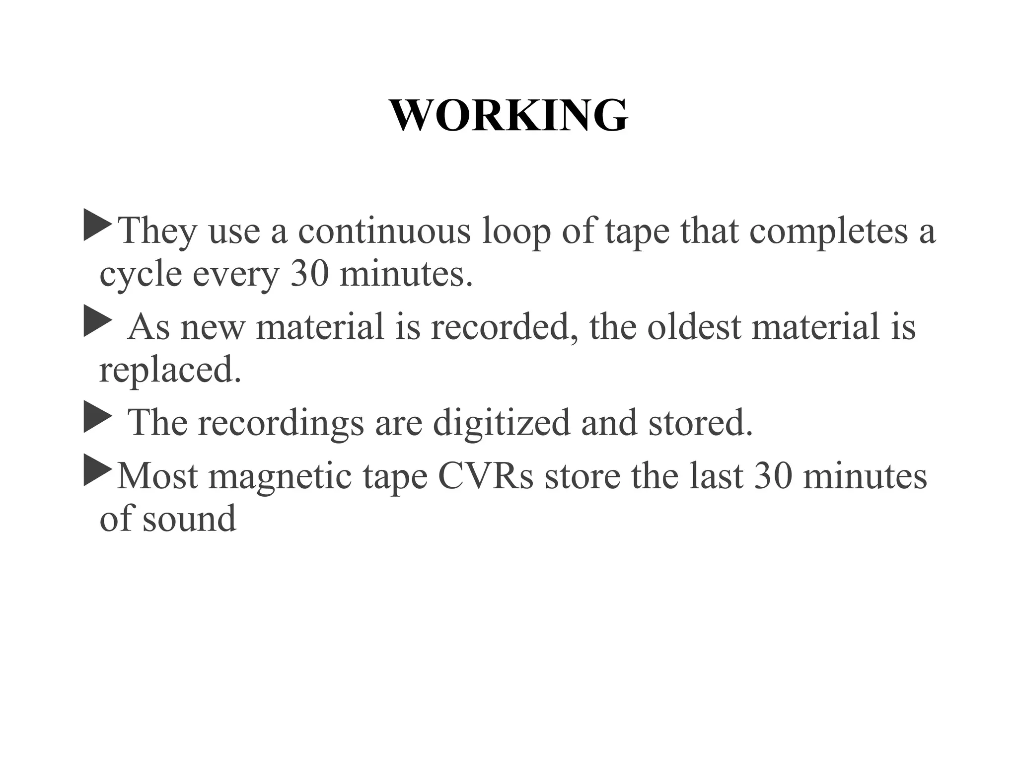 WORKING
They use a continuous loop of tape that completes a
cycle every 30 minutes.
 As new material is recorded, the oldest material is
replaced.
 The recordings are digitized and stored.
Most magnetic tape CVRs store the last 30 minutes
of sound
 