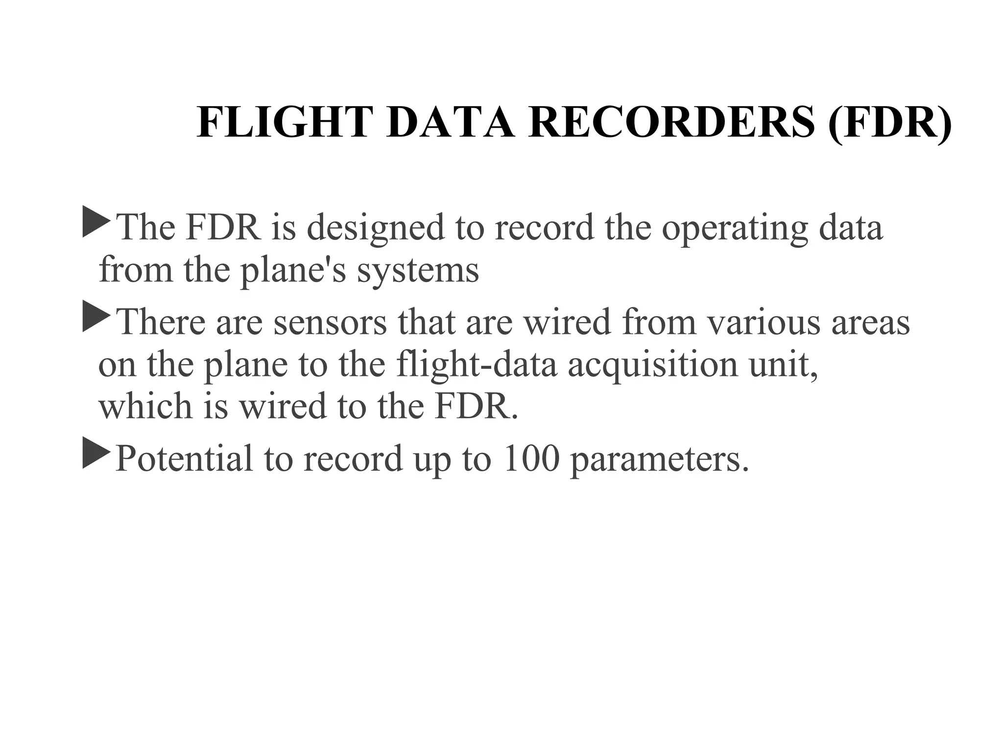 FLIGHT DATA RECORDERS (FDR)
The FDR is designed to record the operating data
from the plane's systems
There are sensors that are wired from various areas
on the plane to the flight-data acquisition unit,
which is wired to the FDR.
Potential to record up to 100 parameters.
 