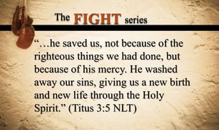The   FIGHT series
“…he saved us, not because of the
righteous things we had done, but
because of his mercy. He washed
away our sins, giving us a new birth
and new life through the Holy
Spirit.” (Titus 3:5 NLT)
 