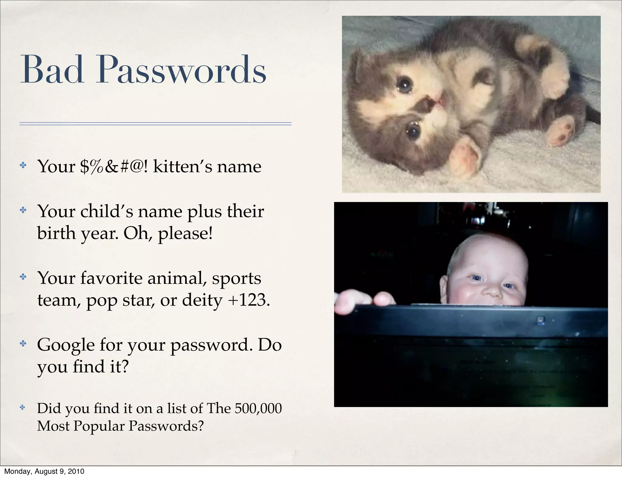 Bad Passwords

    ✤    Your $%&#@! kitten’s name

    ✤    Your child’s name plus their
         birth year. Oh, please!

    ✤    Your favorite animal, sports
         team, pop star, or deity +123.

    ✤    Google for your password. Do
         you ﬁnd it?

    ✤    Did you ﬁnd it on a list of The 500,000
         Most Popular Passwords?

Monday, August 9, 2010
 