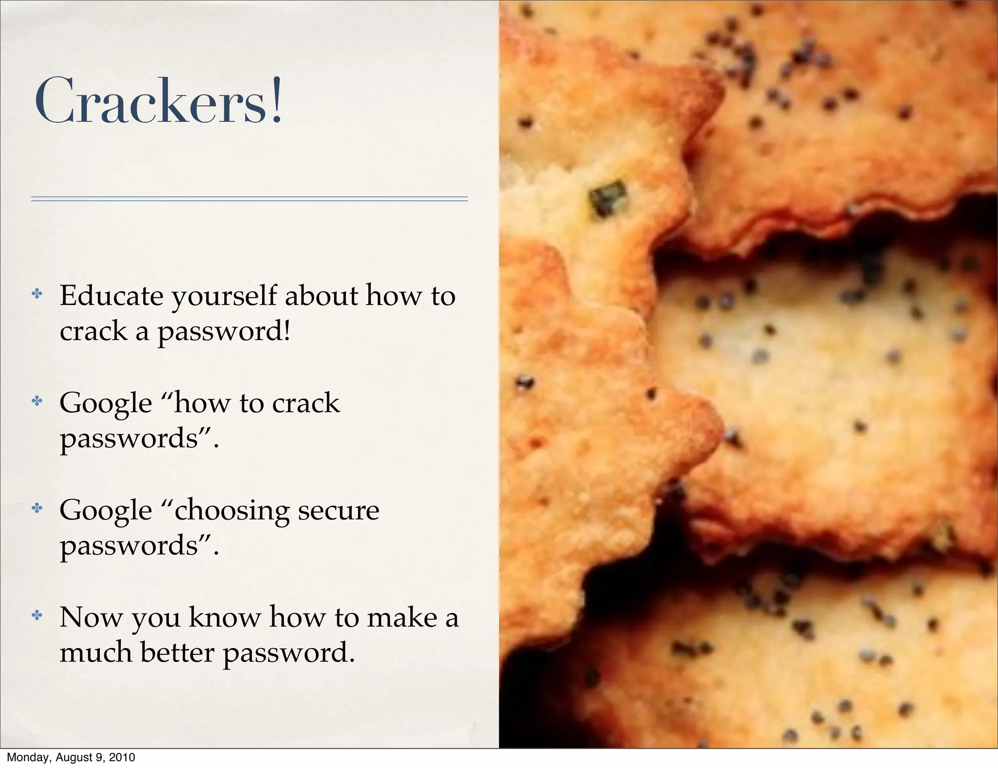 Crackers!

    ✤    Educate yourself about how to
         crack a password!

    ✤    Google “how to crack
         passwords”.

    ✤    Google “choosing secure
         passwords”.

    ✤    Now you know how to make a
         much better password.


Monday, August 9, 2010
 