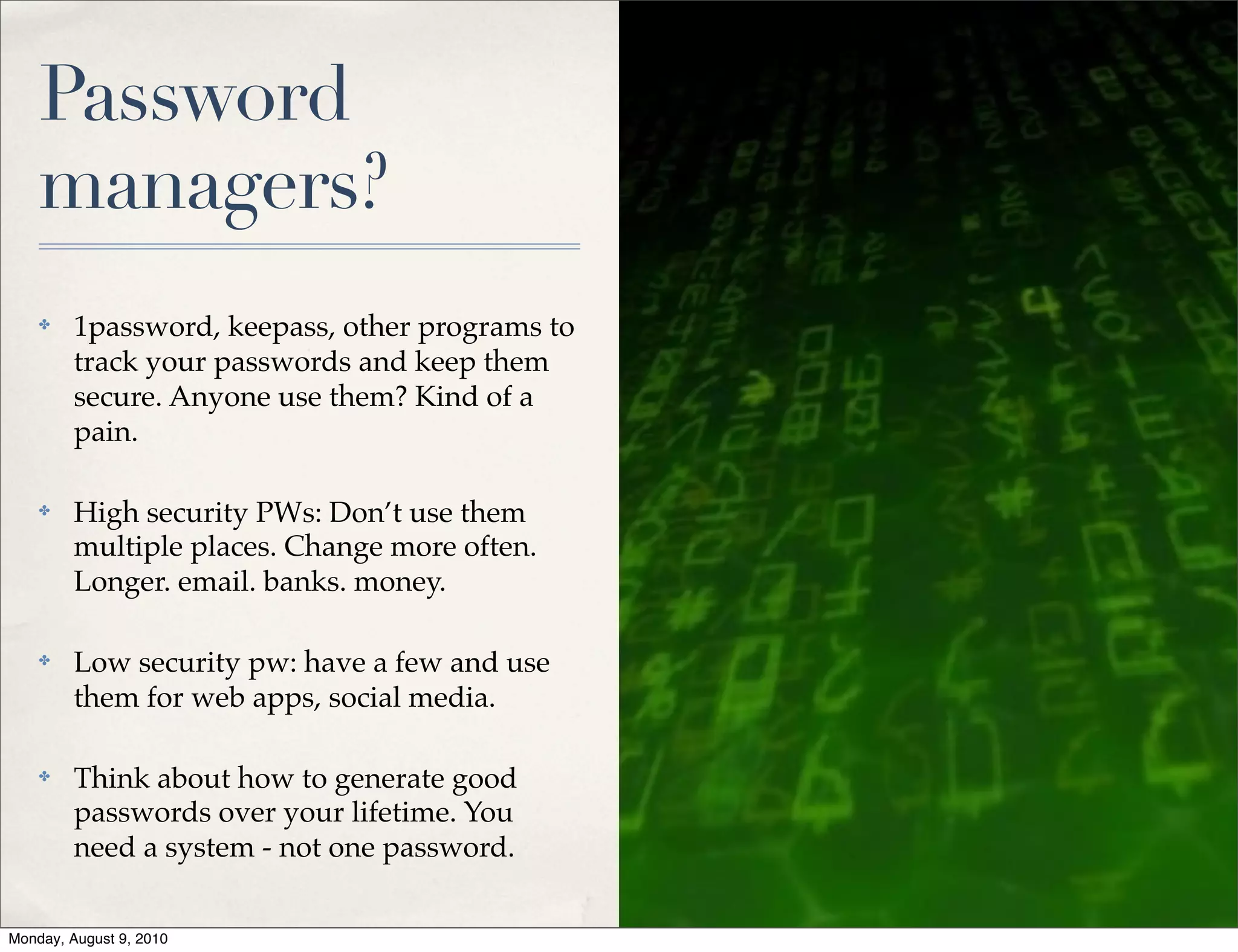 Password
    managers?
    ✤    1password, keepass, other programs to
         track your passwords and keep them
         secure. Anyone use them? Kind of a
         pain.

    ✤    High security PWs: Don’t use them
         multiple places. Change more often.
         Longer. email. banks. money.

    ✤    Low security pw: have a few and use
         them for web apps, social media.

    ✤    Think about how to generate good
         passwords over your lifetime. You
         need a system - not one password.


Monday, August 9, 2010
 