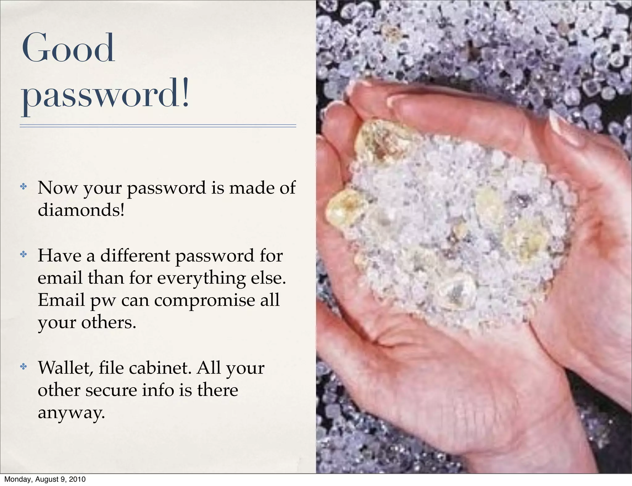 Good
    password!

    ✤    Now your password is made of
         diamonds!

    ✤    Have a different password for
         email than for everything else.
         Email pw can compromise all
         your others.

    ✤    Wallet, ﬁle cabinet. All your
         other secure info is there
         anyway.


Monday, August 9, 2010
 