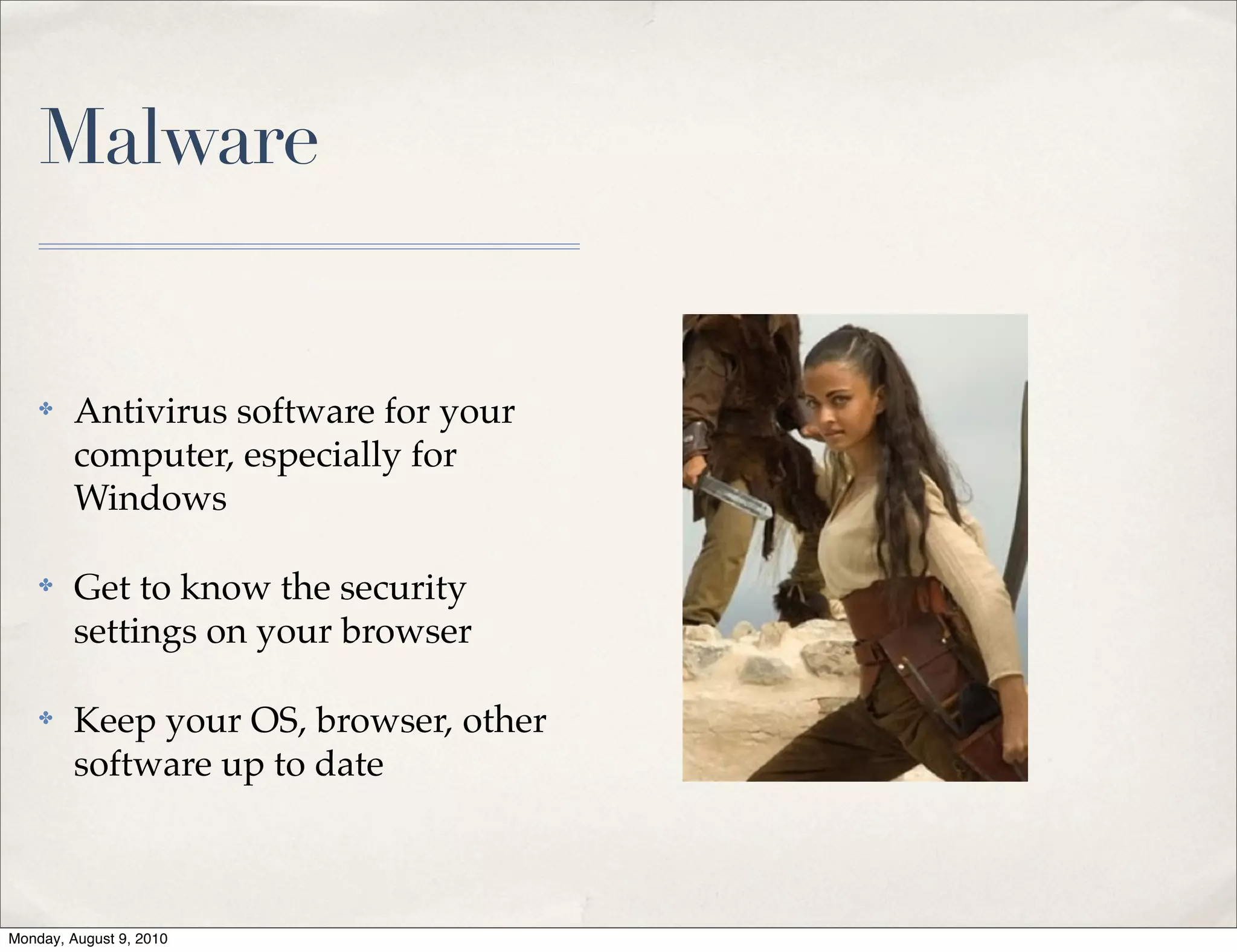 Malware


    ✤    Antivirus software for your
         computer, especially for
         Windows

    ✤    Get to know the security
         settings on your browser

    ✤    Keep your OS, browser, other
         software up to date



Monday, August 9, 2010
 