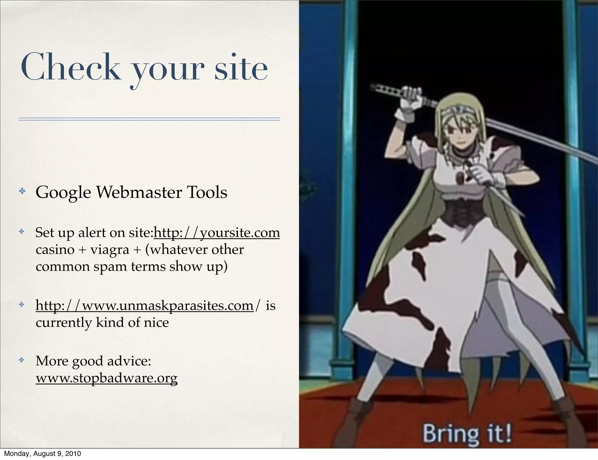 Check your site


    ✤    Google Webmaster Tools

    ✤    Set up alert on site:http://yoursite.com
         casino + viagra + (whatever other
         common spam terms show up)

    ✤    http://www.unmaskparasites.com/ is
         currently kind of nice

    ✤    More good advice:
         www.stopbadware.org




Monday, August 9, 2010
 