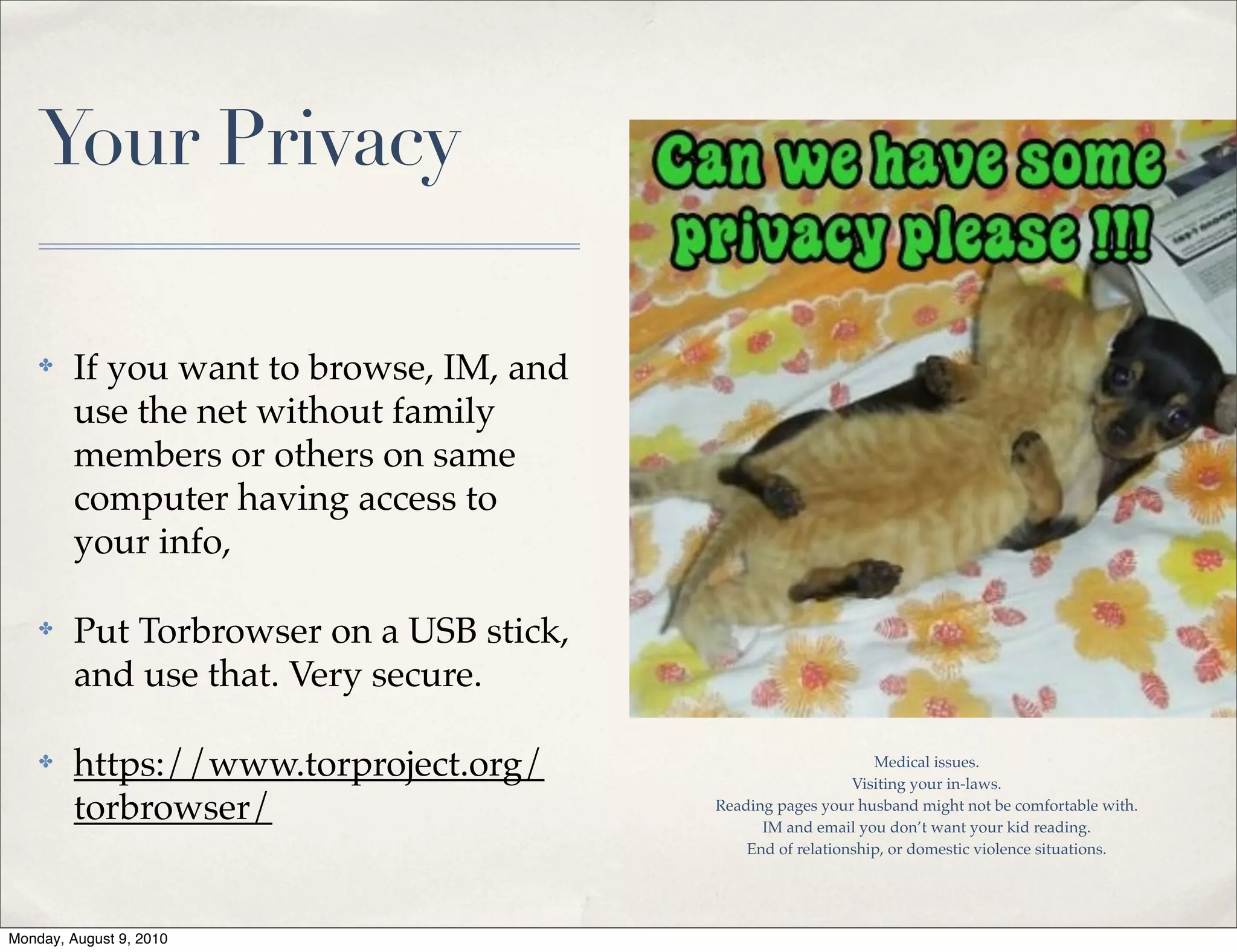 Your Privacy

    ✤    If you want to browse, IM, and
         use the net without family
         members or others on same
         computer having access to
         your info,

    ✤    Put Torbrowser on a USB stick,
         and use that. Very secure.

    ✤    https://www.torproject.org/                            Medical issues.
                                                             Visiting your in-laws.
         torbrowser/                      Reading pages your husband might not be comfortable with.
                                                IM and email you don’t want your kid reading.
                                              End of relationship, or domestic violence situations.




Monday, August 9, 2010
 
