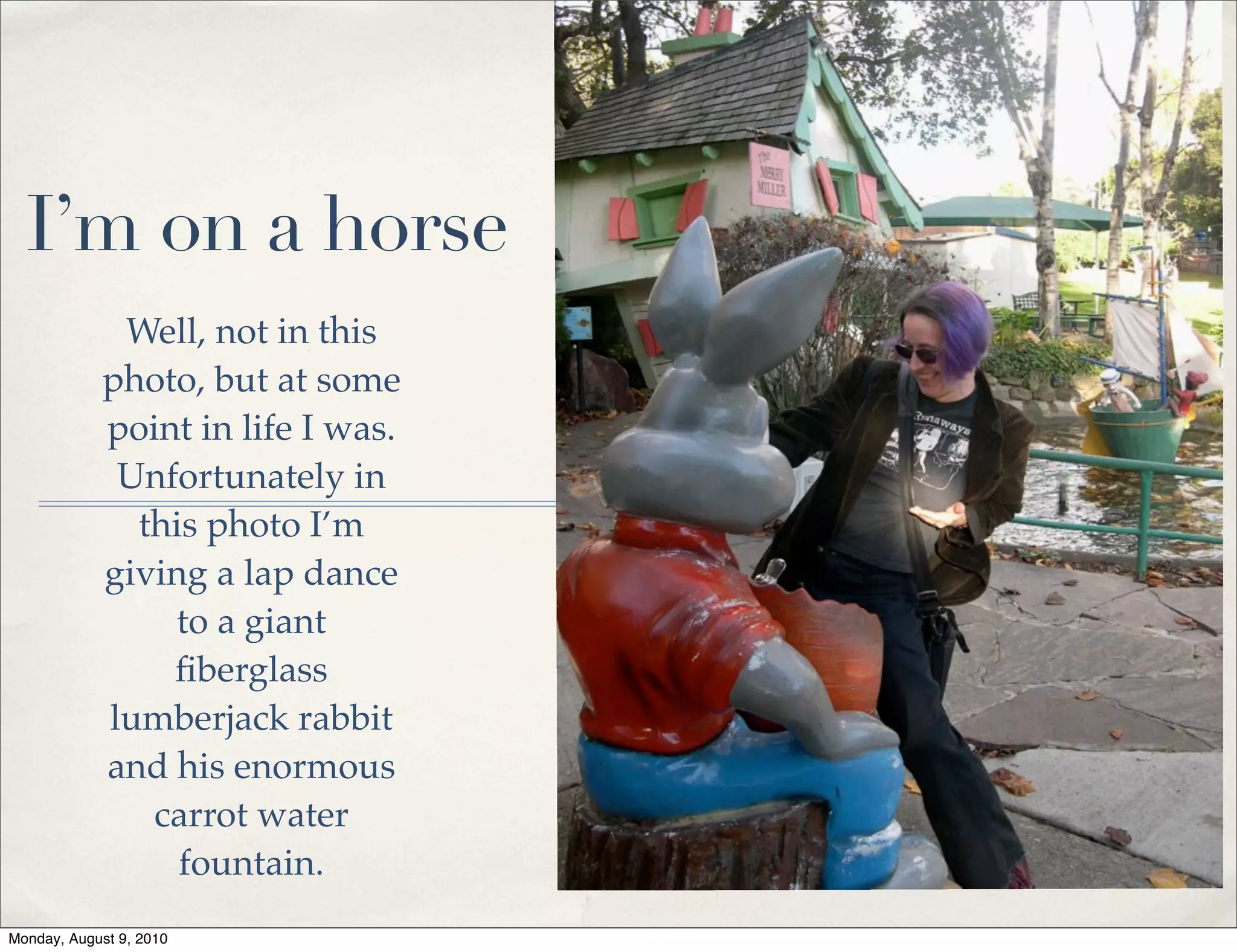 I’m on a horse
             Well, not in this
            photo, but at some
            point in life I was.
             Unfortunately in
              this photo I’m
            giving a lap dance
                to a giant
                ﬁberglass
            lumberjack rabbit
            and his enormous
               carrot water
                 fountain.
Monday, August 9, 2010
 