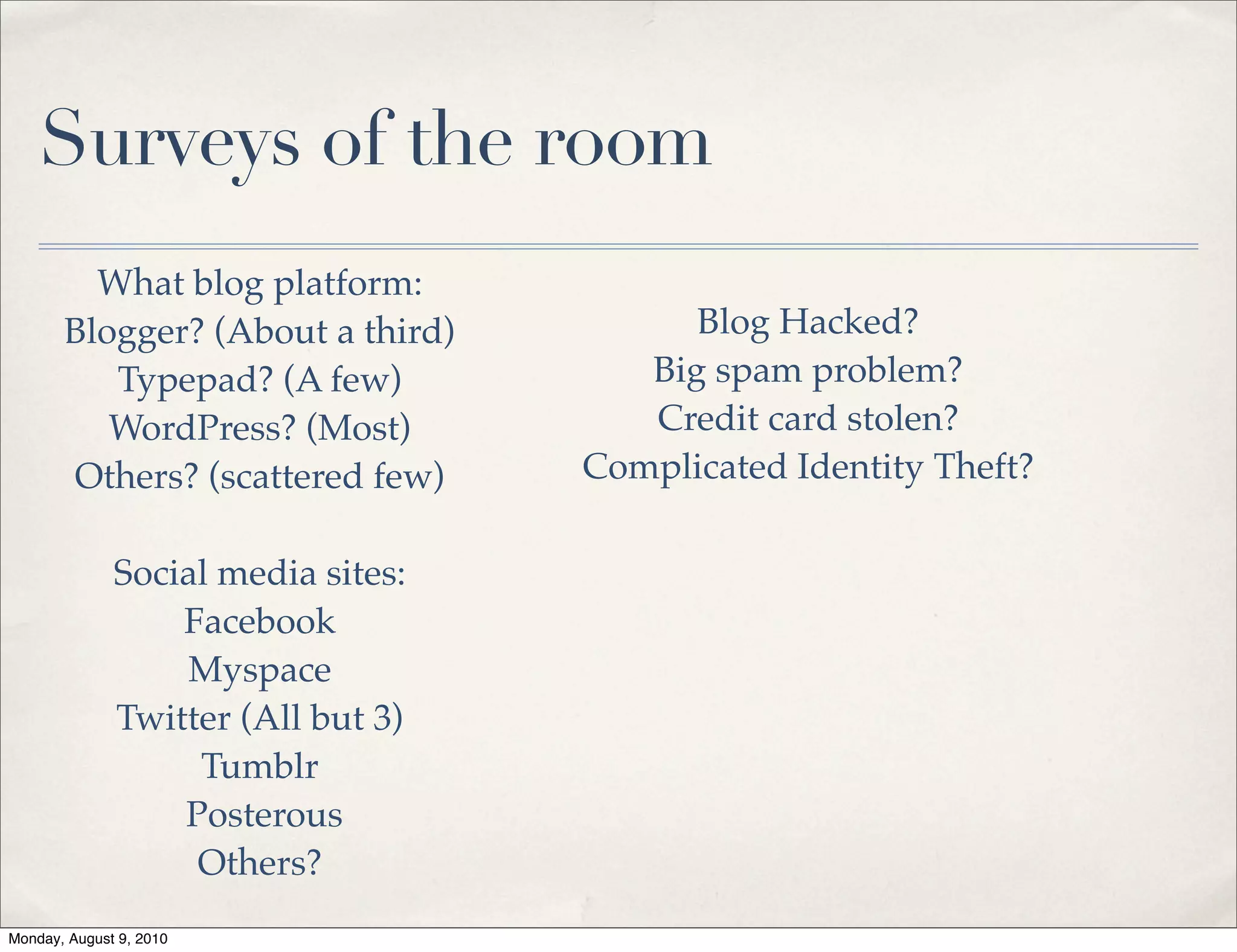 Surveys of the room
         What blog platform:
       Blogger? (About a third)           Blog Hacked?
          Typepad? (A few)             Big spam problem?
          WordPress? (Most)            Credit card stolen?
       Others? (scattered few)      Complicated Identity Theft?

              Social media sites:
                  Facebook
                  Myspace
              Twitter (All but 3)
                   Tumblr
                  Posterous
                   Others?
Monday, August 9, 2010
 