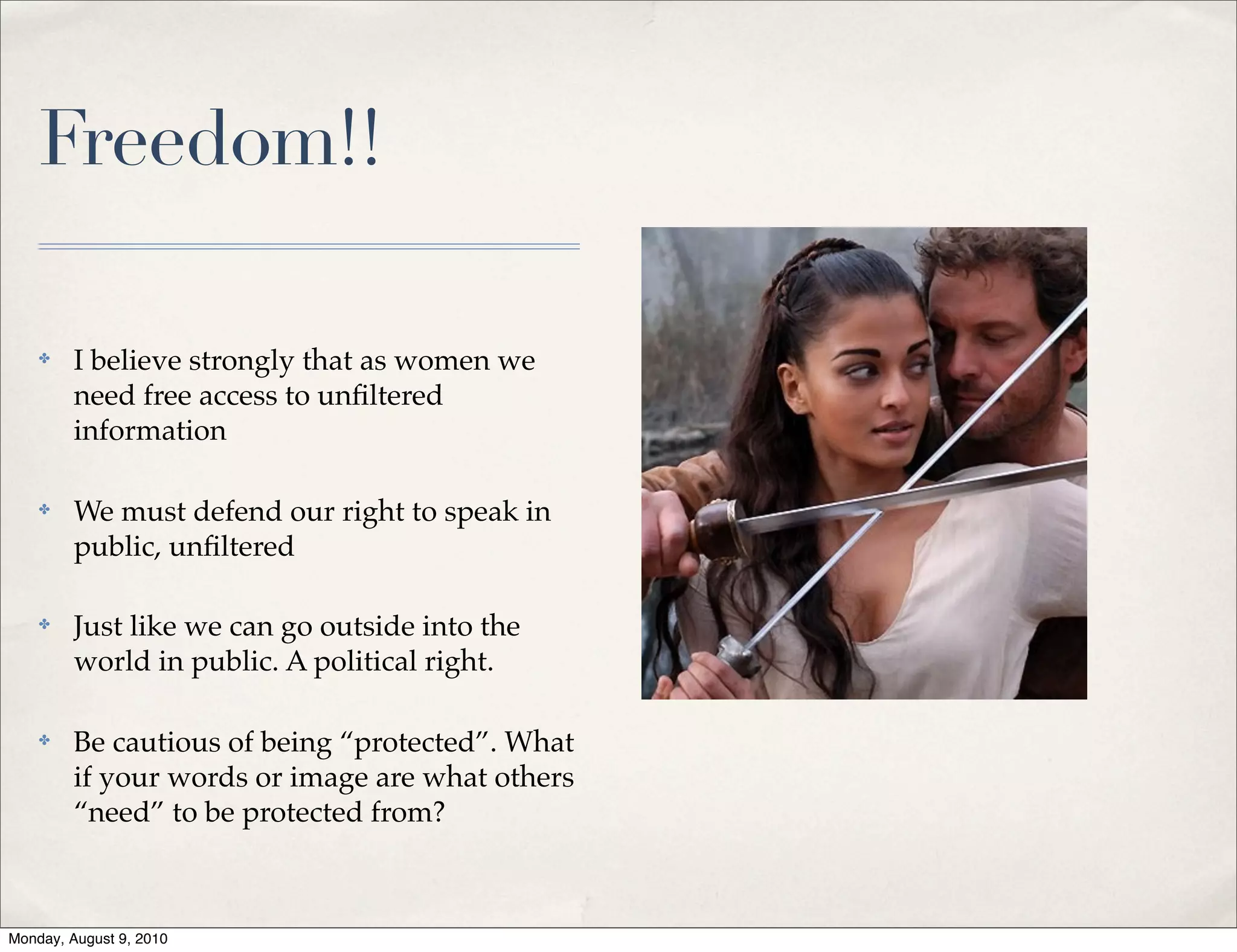 Freedom!!

    ✤    I believe strongly that as women we
         need free access to unﬁltered
         information

    ✤    We must defend our right to speak in
         public, unﬁltered

    ✤    Just like we can go outside into the
         world in public. A political right.

    ✤    Be cautious of being “protected”. What
         if your words or image are what others
         “need” to be protected from?



Monday, August 9, 2010
 