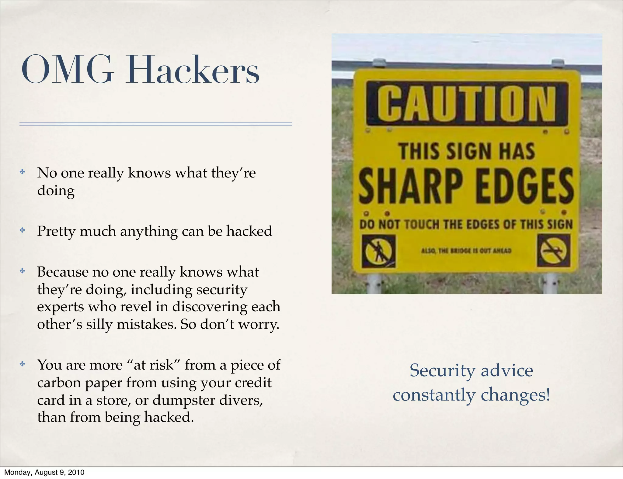 OMG Hackers

    ✤    No one really knows what they’re
         doing

    ✤    Pretty much anything can be hacked

    ✤    Because no one really knows what
         they’re doing, including security
         experts who revel in discovering each
         other’s silly mistakes. So don’t worry.

    ✤    You are more “at risk” from a piece of      Security advice
         carbon paper from using your credit
         card in a store, or dumpster divers,      constantly changes!
         than from being hacked.


Monday, August 9, 2010
 
