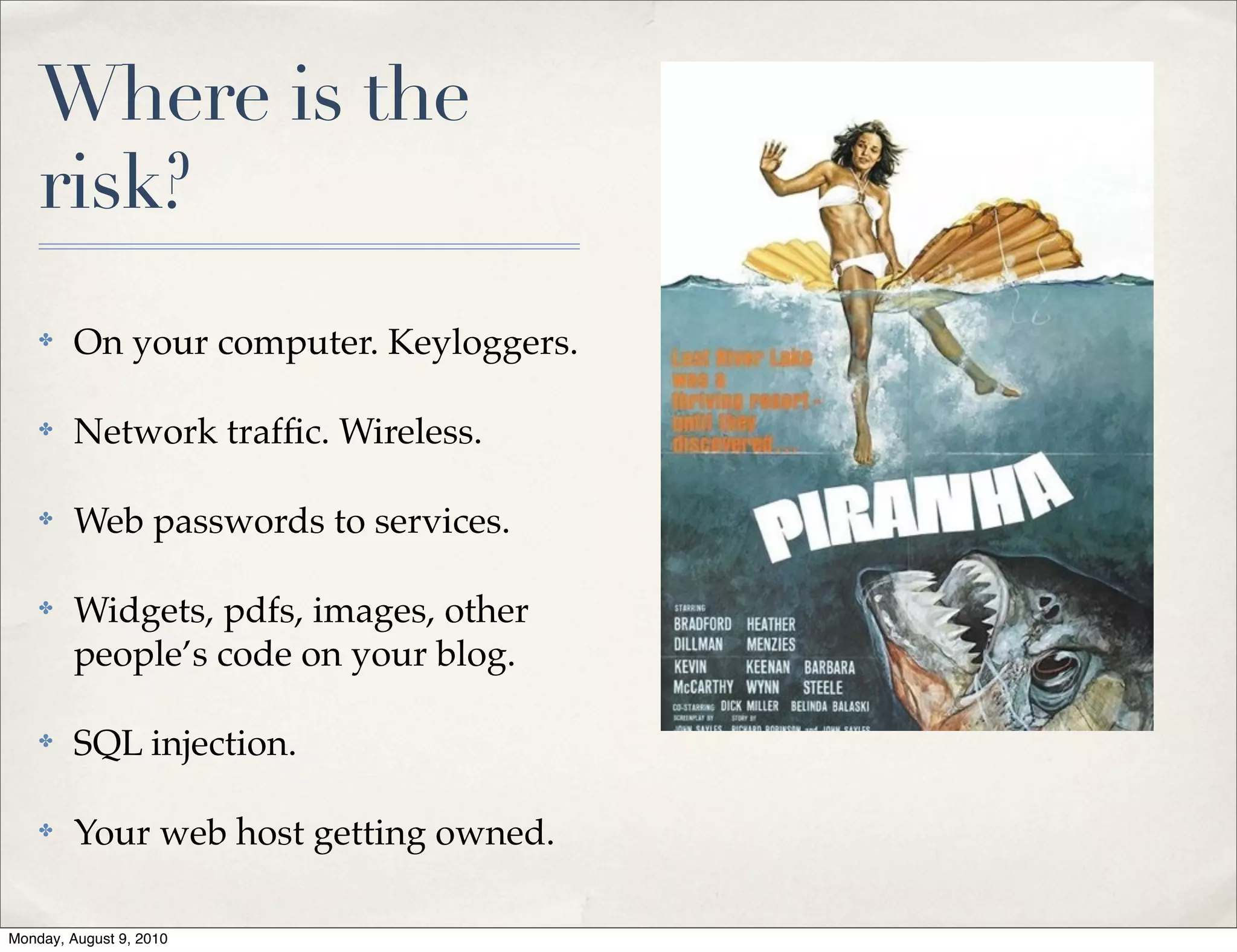Where is the
    risk?
    ✤    On your computer. Keyloggers.

    ✤    Network trafﬁc. Wireless.

    ✤    Web passwords to services.

    ✤    Widgets, pdfs, images, other
         people’s code on your blog.

    ✤    SQL injection.

    ✤    Your web host getting owned.

Monday, August 9, 2010
 