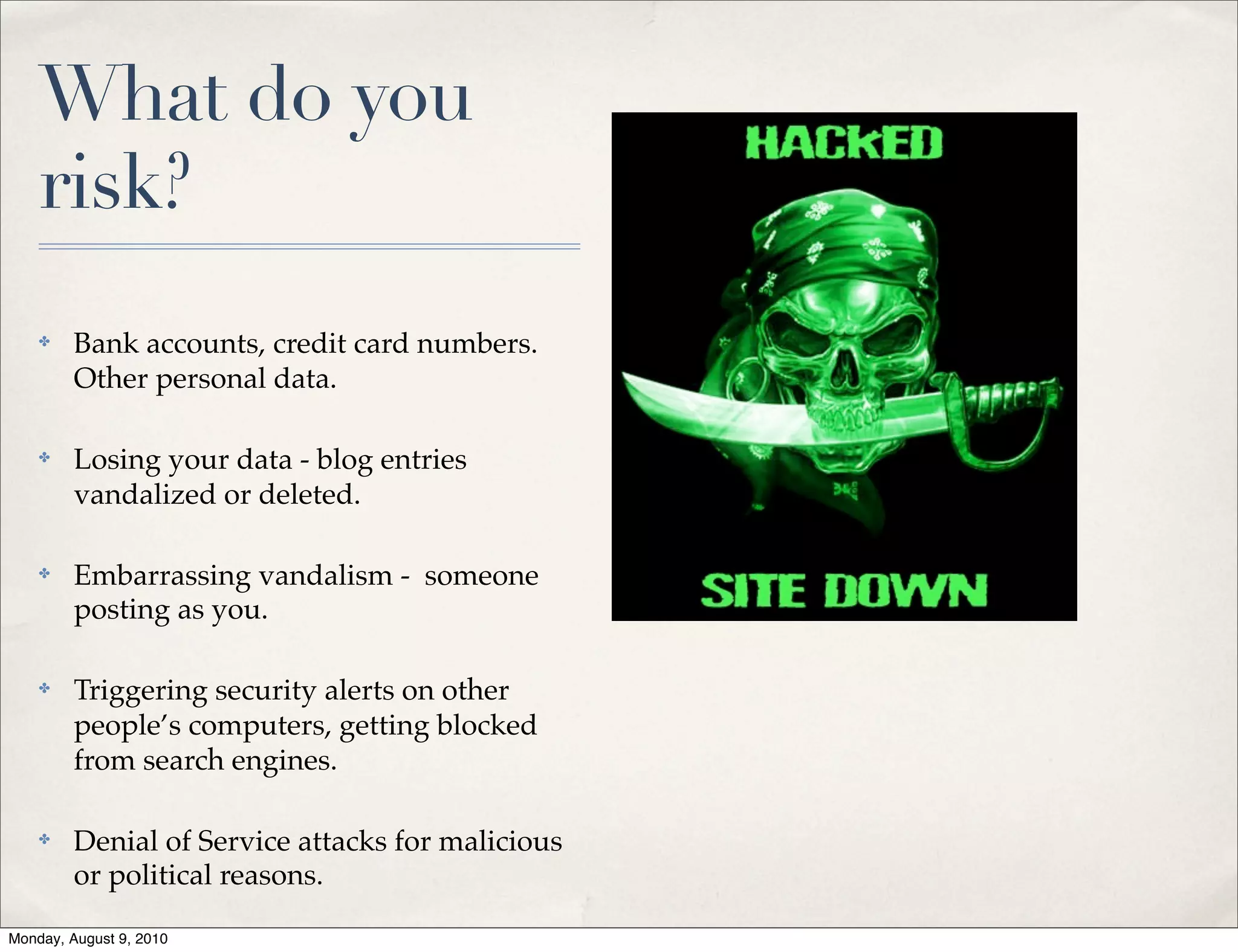 What do you
    risk?
    ✤    Bank accounts, credit card numbers.
         Other personal data.

    ✤    Losing your data - blog entries
         vandalized or deleted.

    ✤    Embarrassing vandalism - someone
         posting as you.

    ✤    Triggering security alerts on other
         people’s computers, getting blocked
         from search engines.

    ✤    Denial of Service attacks for malicious
         or political reasons.

Monday, August 9, 2010
 