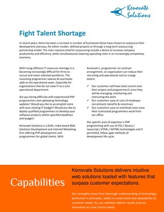 Fight Talent Shortage
In recent years, there has been a increase in number of businesses those have chosen to outsource their
development overseas, for either smaller, defined projects or through a long-term outsourcing
partnership model. The main reasons cited for outsourcing include a desire to increase company
productivity and efficiency, while simultaneously lowering operating costs in an increasingly competitive
economy.

With rising offshore IT resources shortage it is
becoming increasingly difficult for firms to
recruit and retain talented workforce. The
mounting programmer salaries & overheads
adds to the operational woes. Especially for
organizations that do not view IT as a core
operational department.
Are you facing difficulty with experienced PHP
programmers and upkeeping technology
updates? Would you like to accomplish more
with your existing IT budget? Would you like to
deploy qualified programmers to develop your
software products within specified deadlines
and budget?
Kenovate Solutions is a Delhi, India based Web
Solutions Development and Internet Marketing
firm offering PHP development and
programmers for global clients. With

Kenovate’s, programmer-on-contract
arrangement, an organization can reduce their
recruiting and operational cost to a large
extent.
Our customers will have total control over
their project and programmer/s since they
will be managing, monitoring and
instructing the work.
Our customers save on cost of employee
recruitment, benefits & incentives.
Our customers save on overhead costs since
their contracted programmers work from
our office.
Our specific area of expertise is PHP
programming with use of CSS / JQuery /
Javascript / HTML / DHTML technologies and if
permitted, follow agile methods of
development life cycle.

Kenovate Solutions delivers intuitive
web solutions loaded with features that
surpass customer expectations.
Our strengths come from thorough understanding of technology,
Web: www.kenovate.com | E-mail: info@kenovate.com| Tel:in principles, ability to understand and adaptability to
Page 1 of 2
perfection 91-11-42141242
55, FIE, Patparganj Industrial Area, Delhi, India - 110092
customer needs. So, our solutions deliver results and are
innovative to cover future needs.

 