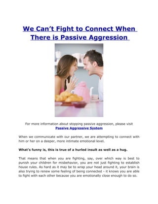 We Can’t Fight to Connect When
   There is Passive Aggression




    For more information about stopping passive aggression, please visit
                       Passive Aggressive System

When we communicate with our partner, we are attempting to connect with
him or her on a deeper, more intimate emotional level.

What’s funny is, this is true of a hurled insult as well as a hug.

That means that when you are fighting, say, over which way is best to
punish your children for misbehavior, you are not just fighting to establish
house rules. As hard as it may be to wrap your head around it, your brain is
also trying to renew some feeling of being connected - it knows you are able
to fight with each other because you are emotionally close enough to do so.
 