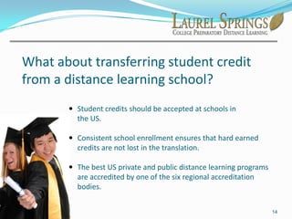 “In five years, I think the majority of students will be using digital textbooks,” said William M. Habermehl, superintendent of the 500,000-			student Orange County, California schools. “They 				can be better than traditional textbooks.”8What are the advantages of distance learning while living abroad or in transition?From any location, students can prepare for placement in American colleges and universities through an accredited college prep distance learning program.