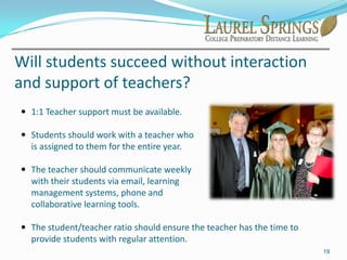Distance Learning is generally considered to be home-based through a program or school. Distance learning schools can be accredited institutions, private or public. Distance learning can be correspondence-based with textbooks, completely online or a combination of both. Good distance learning schools have teachers, staff, diplomas, transcripts, multiple curriculum options, AP and Honors courses, foreign language courses, etc.11What about socialization?Many people have the misconception that students studying at home are isolated with little or no contact with the outside world. This couldn’t be further from reality for most families.
