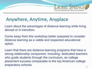 Anywhere, Anytime, AnyplaceLearn about the advantages of distance learning while living abroad or in transition.Come away from this workshop better prepared to consider distance learning as a viable and respected educational option.Learn that there are distance-learning programs that have a strong relationship component. Including: dedicated teachers who guide students through the curriculum, an college placement success comparable to the top American college preparatory schools.2