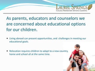 As parents, educators and counselors we are concerned about educational options for our children. Living abroad can present opportunities, and  challenges in meeting our educational goals.
