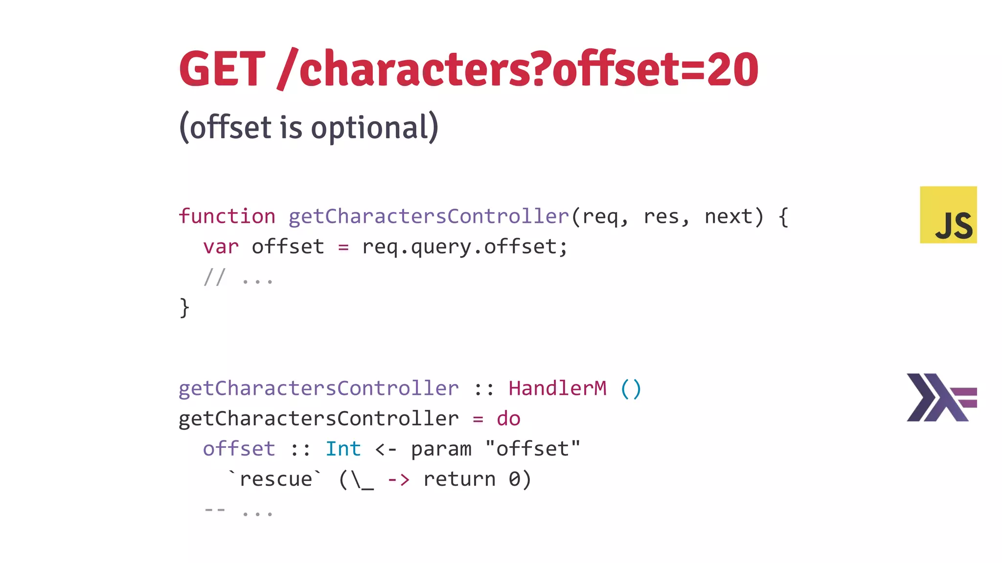 function getCharactersController(req, res, next) {
var offset = req.query.offset;
// ...
}
GET /characters?offset=20
(offset is optional)
getCharactersController :: HandlerM ()
getCharactersController = do
offset :: Int <- param "offset"
`rescue` (_ -> return 0)
-- ...
 
