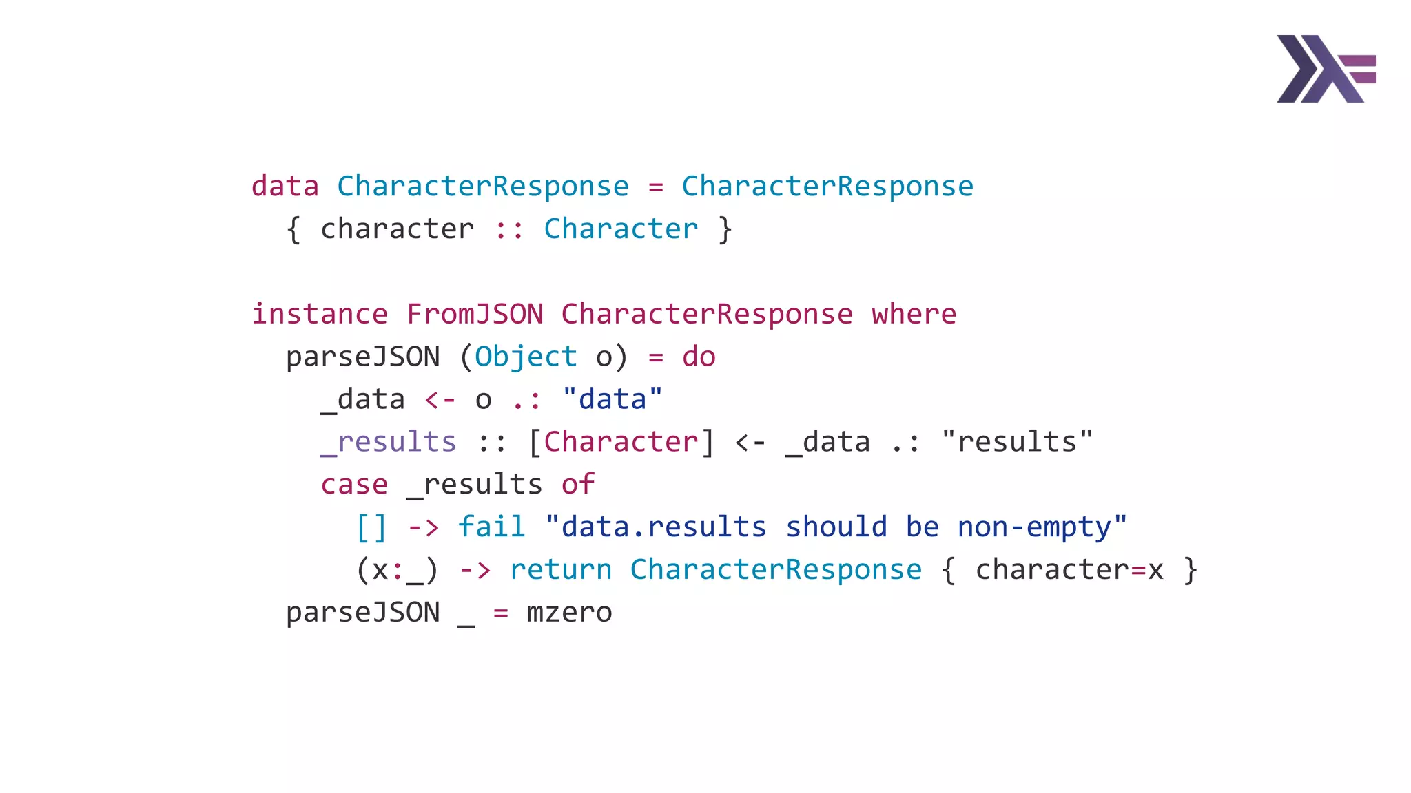 data CharacterResponse = CharacterResponse
{ character :: Character }
instance FromJSON CharacterResponse where
parseJSON (Object o) = do
_data <- o .: "data"
_results :: [Character] <- _data .: "results"
case _results of
[] -> fail "data.results should be non-empty"
(x:_) -> return CharacterResponse { character=x }
parseJSON _ = mzero
 