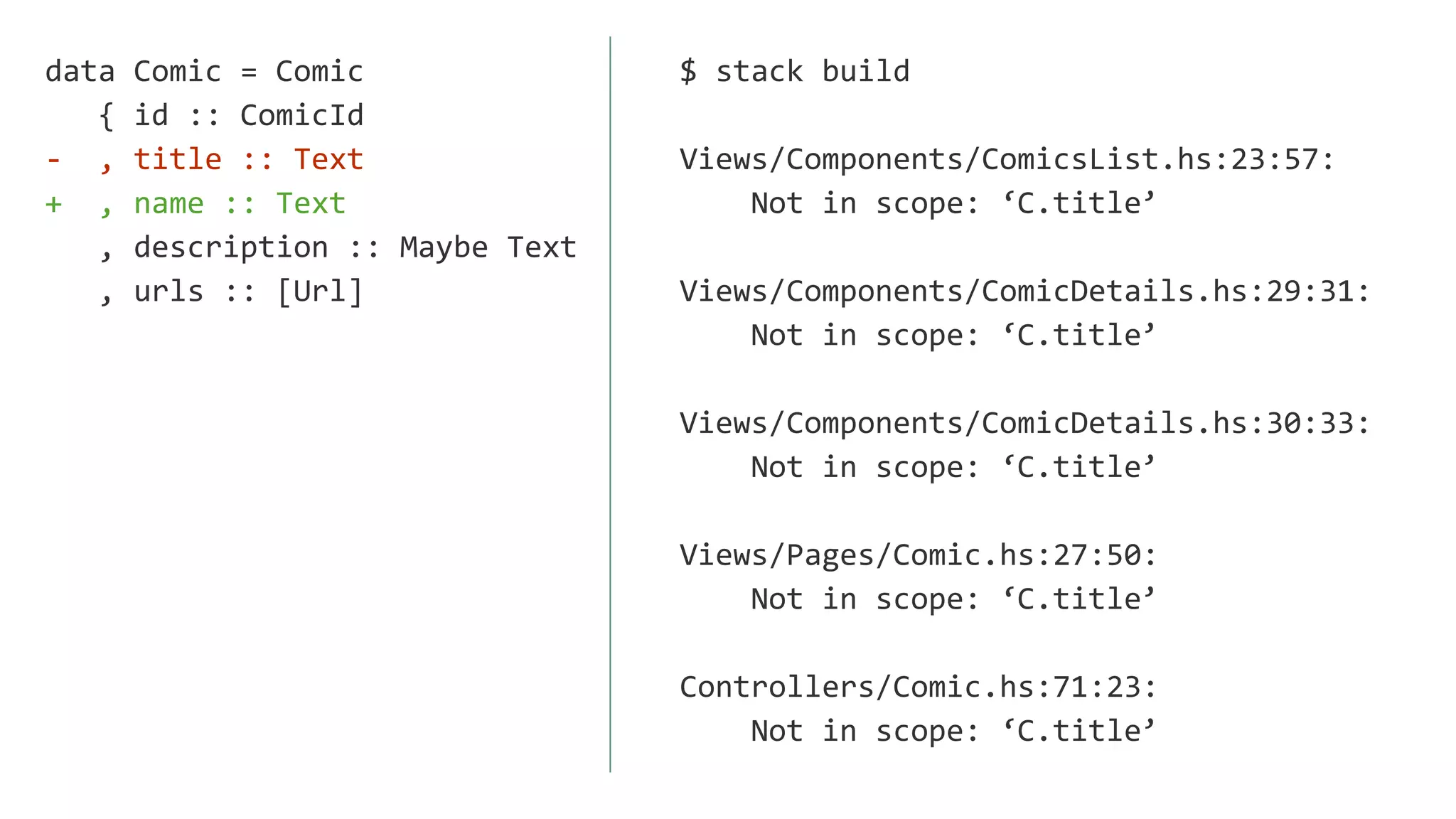 data Comic = Comic
{ id :: ComicId
- , title :: Text
+ , name :: Text
, description :: Maybe Text
, urls :: [Url]
$ stack build
Views/Components/ComicsList.hs:23:57:
Not in scope: ‘C.title’
Views/Components/ComicDetails.hs:29:31:
Not in scope: ‘C.title’
Views/Components/ComicDetails.hs:30:33:
Not in scope: ‘C.title’
Views/Pages/Comic.hs:27:50:
Not in scope: ‘C.title’
Controllers/Comic.hs:71:23:
Not in scope: ‘C.title’
 