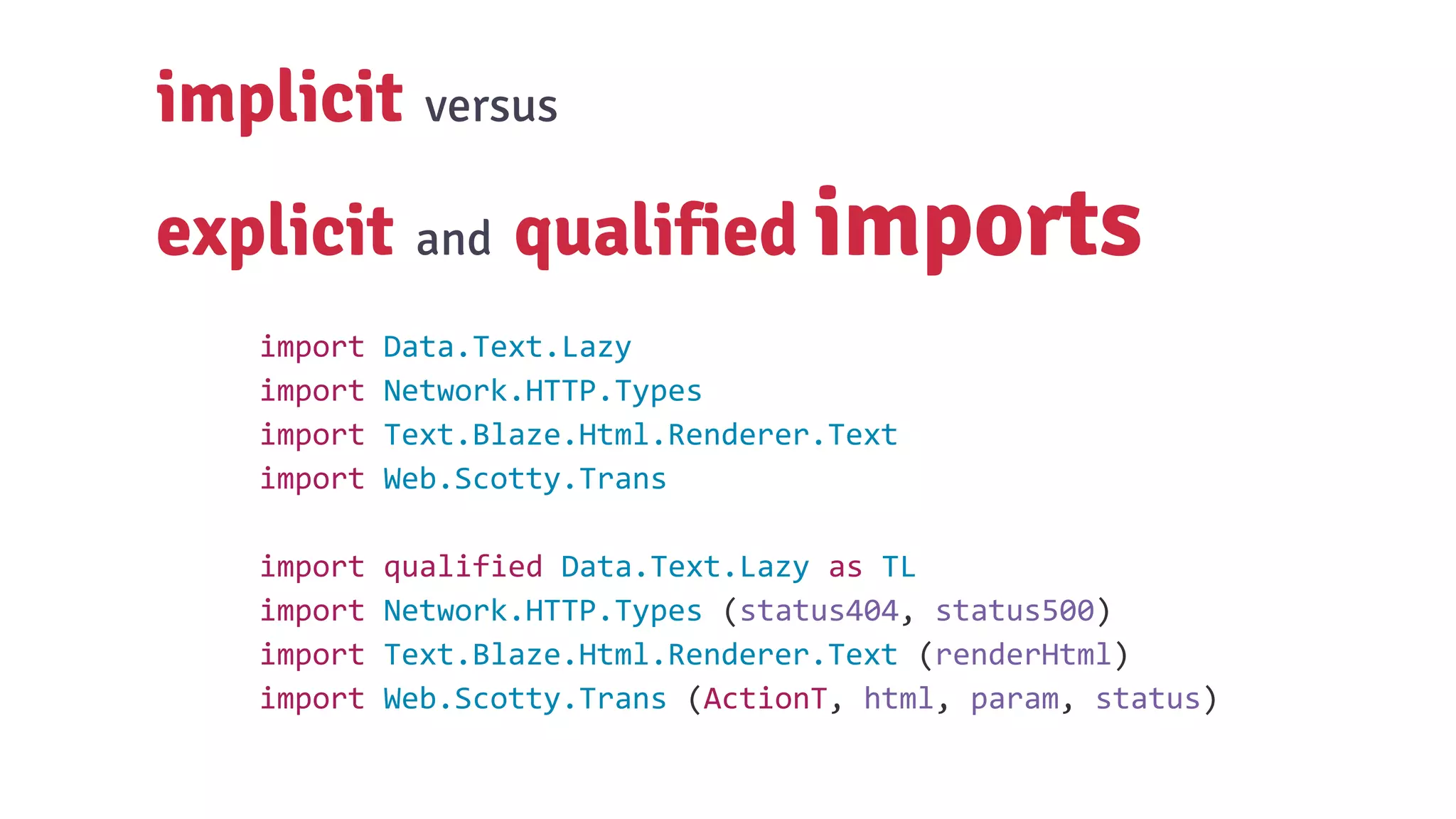 implicit versus
explicit and qualified imports
import Data.Text.Lazy
import Network.HTTP.Types
import Text.Blaze.Html.Renderer.Text
import Web.Scotty.Trans
import qualified Data.Text.Lazy as TL
import Network.HTTP.Types (status404, status500)
import Text.Blaze.Html.Renderer.Text (renderHtml)
import Web.Scotty.Trans (ActionT, html, param, status)
 