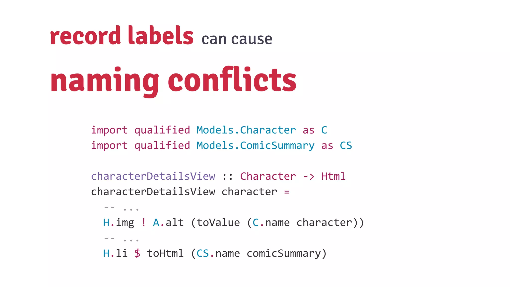 record labels can cause
naming conflicts
import qualified Models.Character as C
import qualified Models.ComicSummary as CS
characterDetailsView :: Character -> Html
characterDetailsView character =
-- ...
H.img ! A.alt (toValue (C.name character))
-- ...
H.li $ toHtml (CS.name comicSummary)
 