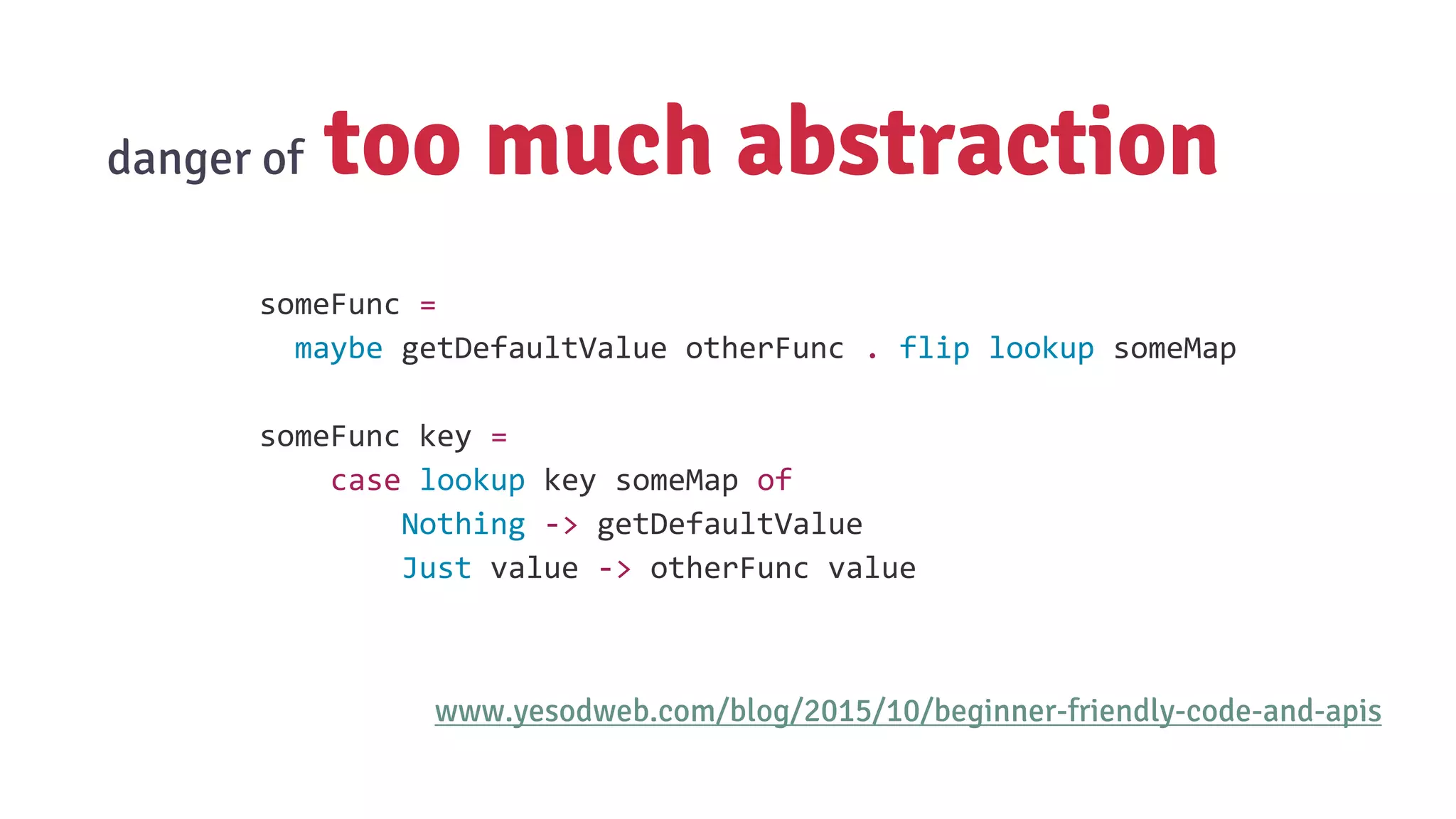 danger of too much abstraction
www.yesodweb.com/blog/2015/10/beginner-friendly-code-and-apis
someFunc =
maybe getDefaultValue otherFunc . flip lookup someMap
someFunc key =
case lookup key someMap of
Nothing -> getDefaultValue
Just value -> otherFunc value
 