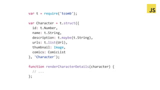 var t = require('tcomb');
var Character = t.struct({
id: t.Number,
name: t.String,
description: t.maybe(t.String),
urls: t.list(Url),
thumbnail: Image,
comics: ComicList
}, 'Character');
function renderCharacterDetails(character) {
// ...
};
 
