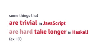 some things that
are trivial in JavaScript
are hard take longer in Haskell
(ex: IO)
 