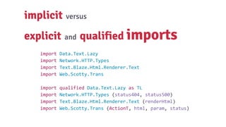 implicit versus
explicit and qualified imports
import Data.Text.Lazy
import Network.HTTP.Types
import Text.Blaze.Html.Renderer.Text
import Web.Scotty.Trans
import qualified Data.Text.Lazy as TL
import Network.HTTP.Types (status404, status500)
import Text.Blaze.Html.Renderer.Text (renderHtml)
import Web.Scotty.Trans (ActionT, html, param, status)
 